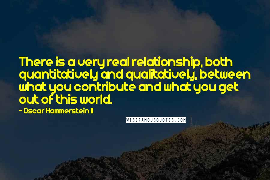 Oscar Hammerstein II Quotes: There is a very real relationship, both quantitatively and qualitatively, between what you contribute and what you get out of this world.