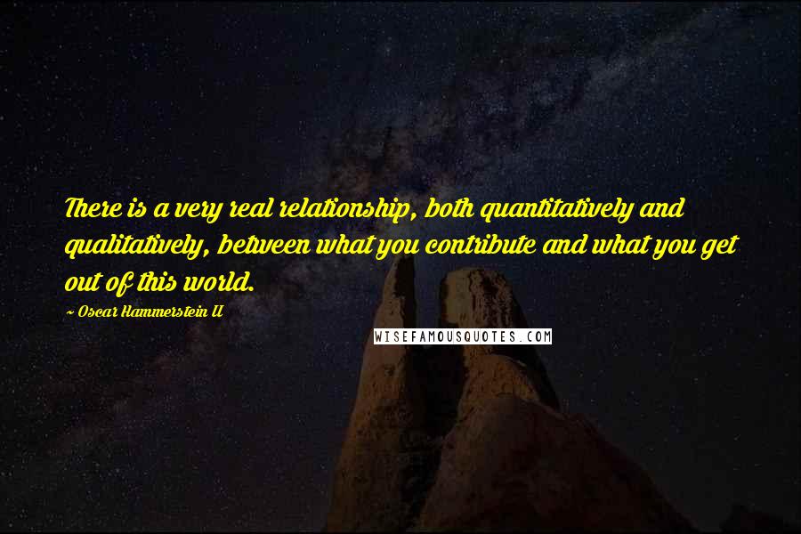 Oscar Hammerstein II Quotes: There is a very real relationship, both quantitatively and qualitatively, between what you contribute and what you get out of this world.