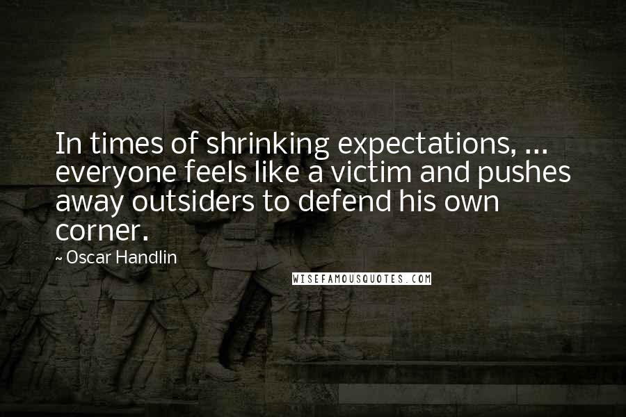 Oscar Handlin Quotes: In times of shrinking expectations, ... everyone feels like a victim and pushes away outsiders to defend his own corner.