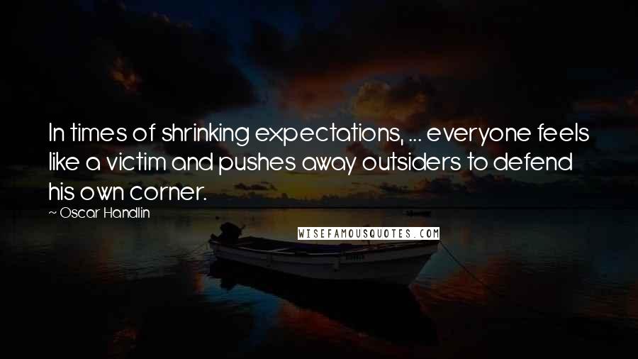 Oscar Handlin Quotes: In times of shrinking expectations, ... everyone feels like a victim and pushes away outsiders to defend his own corner.