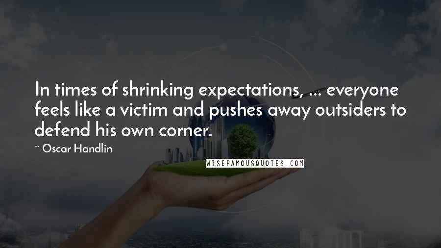 Oscar Handlin Quotes: In times of shrinking expectations, ... everyone feels like a victim and pushes away outsiders to defend his own corner.