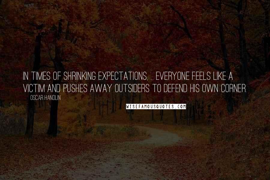 Oscar Handlin Quotes: In times of shrinking expectations, ... everyone feels like a victim and pushes away outsiders to defend his own corner.