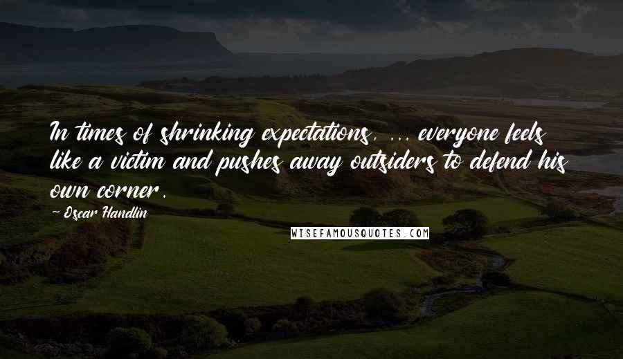 Oscar Handlin Quotes: In times of shrinking expectations, ... everyone feels like a victim and pushes away outsiders to defend his own corner.