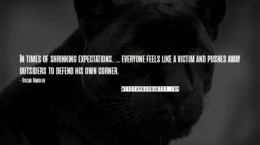 Oscar Handlin Quotes: In times of shrinking expectations, ... everyone feels like a victim and pushes away outsiders to defend his own corner.