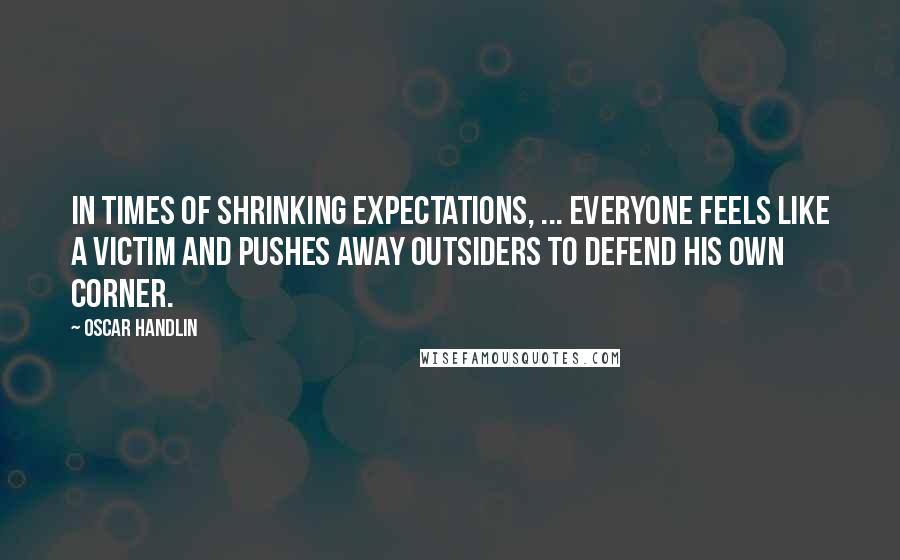 Oscar Handlin Quotes: In times of shrinking expectations, ... everyone feels like a victim and pushes away outsiders to defend his own corner.