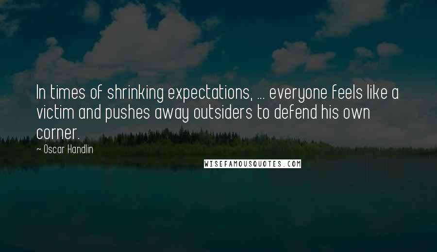 Oscar Handlin Quotes: In times of shrinking expectations, ... everyone feels like a victim and pushes away outsiders to defend his own corner.
