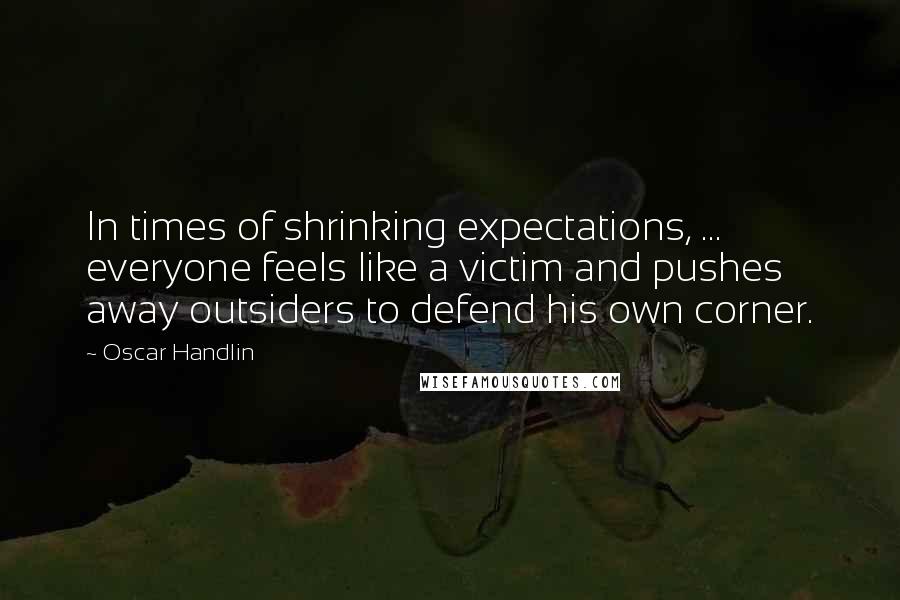 Oscar Handlin Quotes: In times of shrinking expectations, ... everyone feels like a victim and pushes away outsiders to defend his own corner.