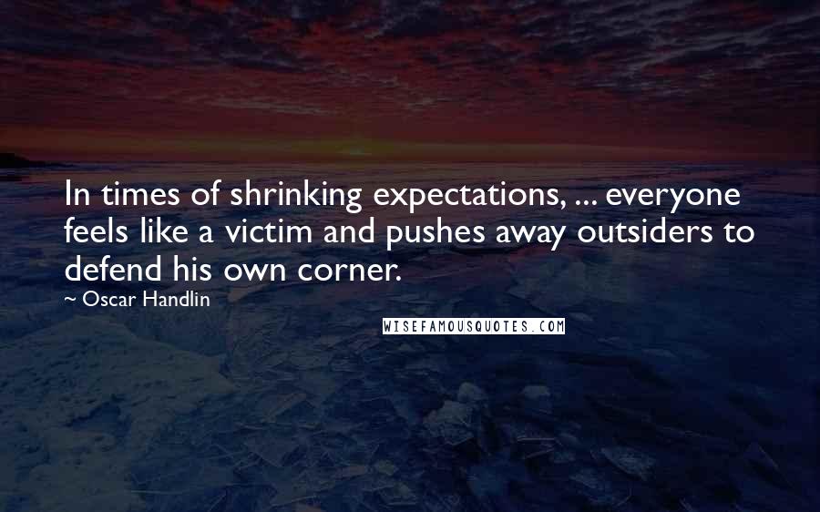 Oscar Handlin Quotes: In times of shrinking expectations, ... everyone feels like a victim and pushes away outsiders to defend his own corner.