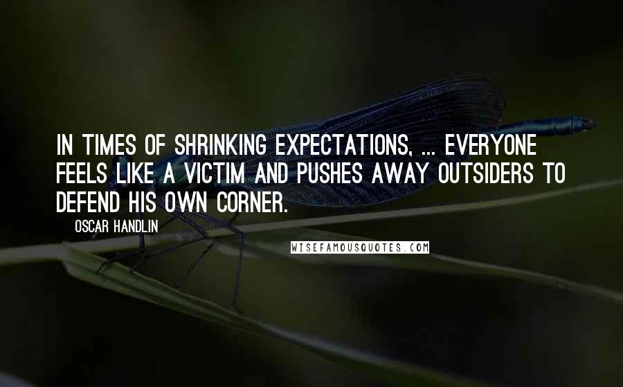 Oscar Handlin Quotes: In times of shrinking expectations, ... everyone feels like a victim and pushes away outsiders to defend his own corner.