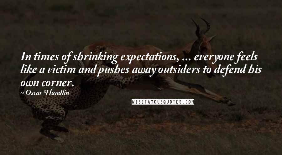Oscar Handlin Quotes: In times of shrinking expectations, ... everyone feels like a victim and pushes away outsiders to defend his own corner.