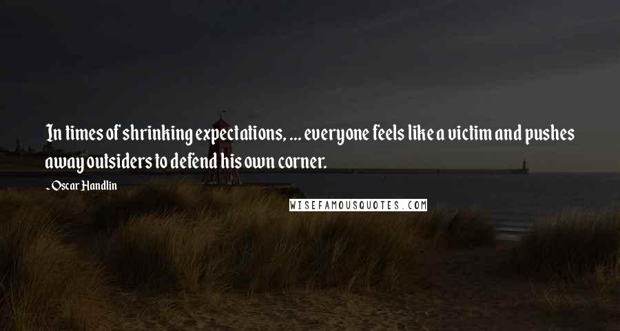 Oscar Handlin Quotes: In times of shrinking expectations, ... everyone feels like a victim and pushes away outsiders to defend his own corner.