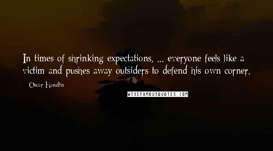 Oscar Handlin Quotes: In times of shrinking expectations, ... everyone feels like a victim and pushes away outsiders to defend his own corner.