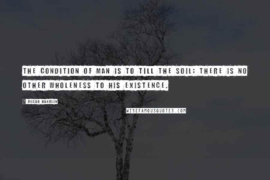 Oscar Handlin Quotes: The condition of man is to till the soil; there is no other wholeness to his existence.