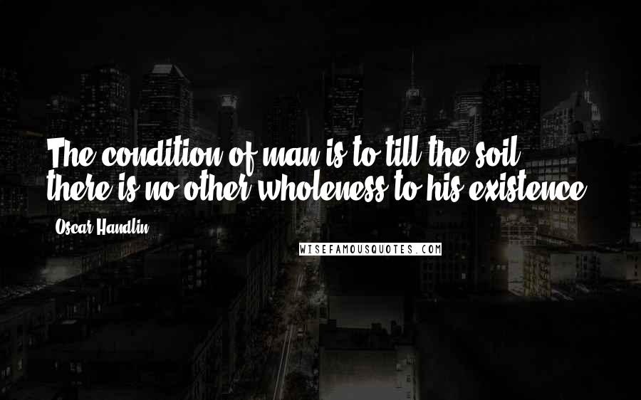 Oscar Handlin Quotes: The condition of man is to till the soil; there is no other wholeness to his existence.
