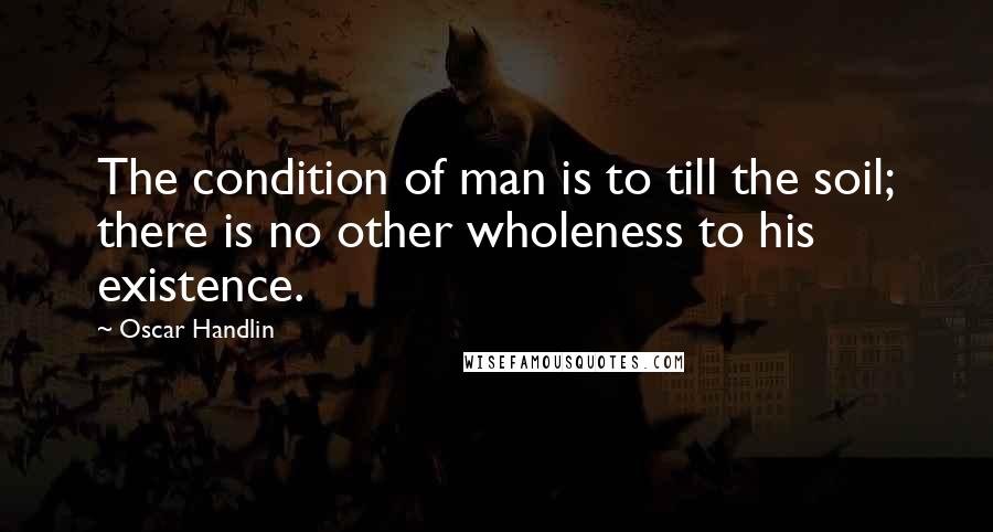 Oscar Handlin Quotes: The condition of man is to till the soil; there is no other wholeness to his existence.
