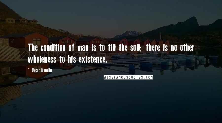 Oscar Handlin Quotes: The condition of man is to till the soil; there is no other wholeness to his existence.