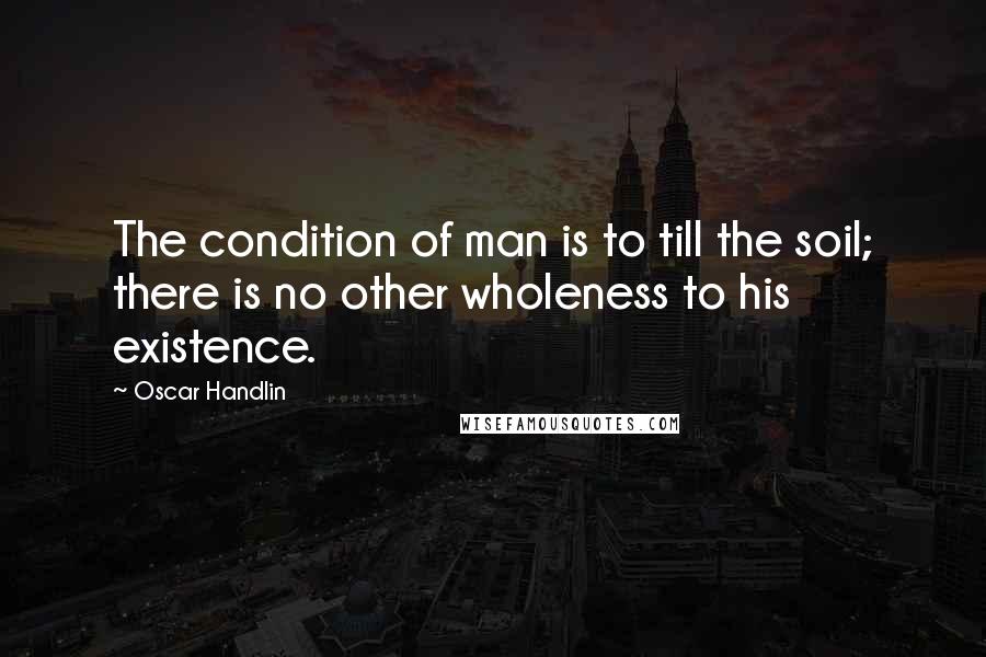 Oscar Handlin Quotes: The condition of man is to till the soil; there is no other wholeness to his existence.