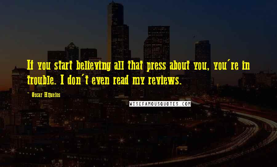 Oscar Hijuelos Quotes: If you start believing all that press about you, you're in trouble. I don't even read my reviews.