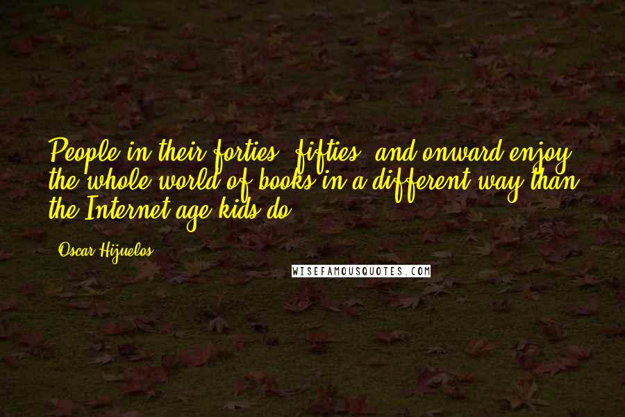 Oscar Hijuelos Quotes: People in their forties, fifties, and onward enjoy the whole world of books in a different way than the Internet-age kids do.