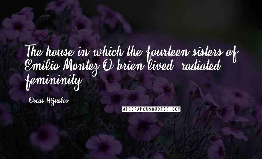 Oscar Hijuelos Quotes: The house in which the fourteen sisters of Emilio Montez O'brien lived, radiated femininity.