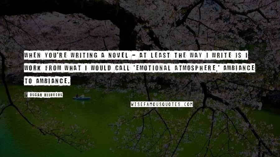 Oscar Hijuelos Quotes: When you're writing a novel - at least the way I write is I work from what I would call 'emotional atmosphere,' ambiance to ambiance.