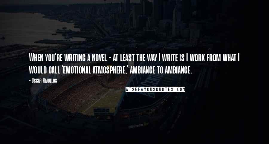 Oscar Hijuelos Quotes: When you're writing a novel - at least the way I write is I work from what I would call 'emotional atmosphere,' ambiance to ambiance.