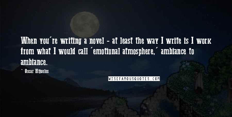 Oscar Hijuelos Quotes: When you're writing a novel - at least the way I write is I work from what I would call 'emotional atmosphere,' ambiance to ambiance.