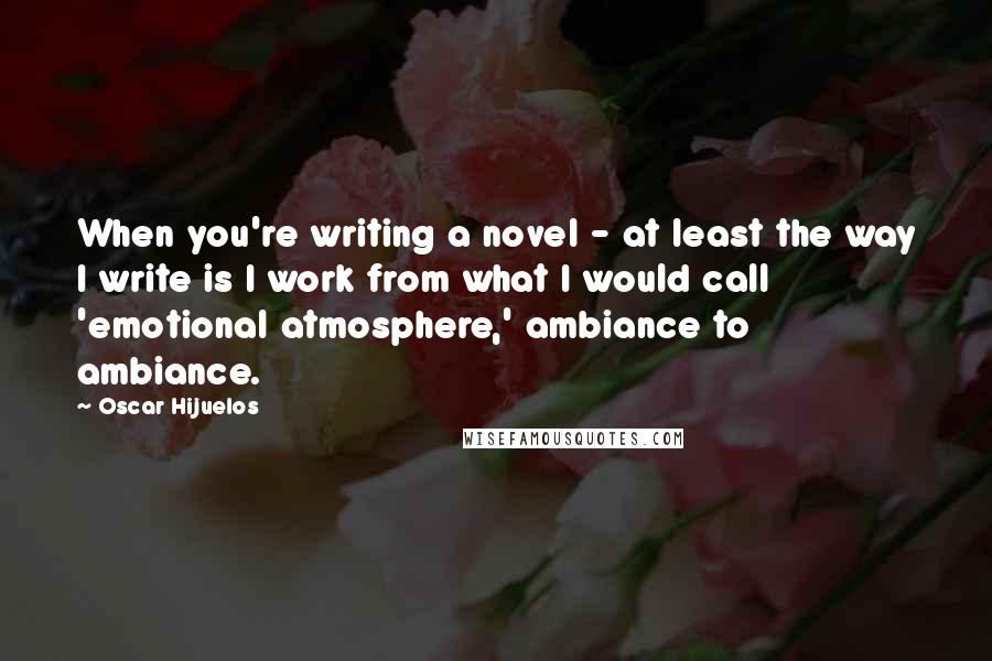 Oscar Hijuelos Quotes: When you're writing a novel - at least the way I write is I work from what I would call 'emotional atmosphere,' ambiance to ambiance.