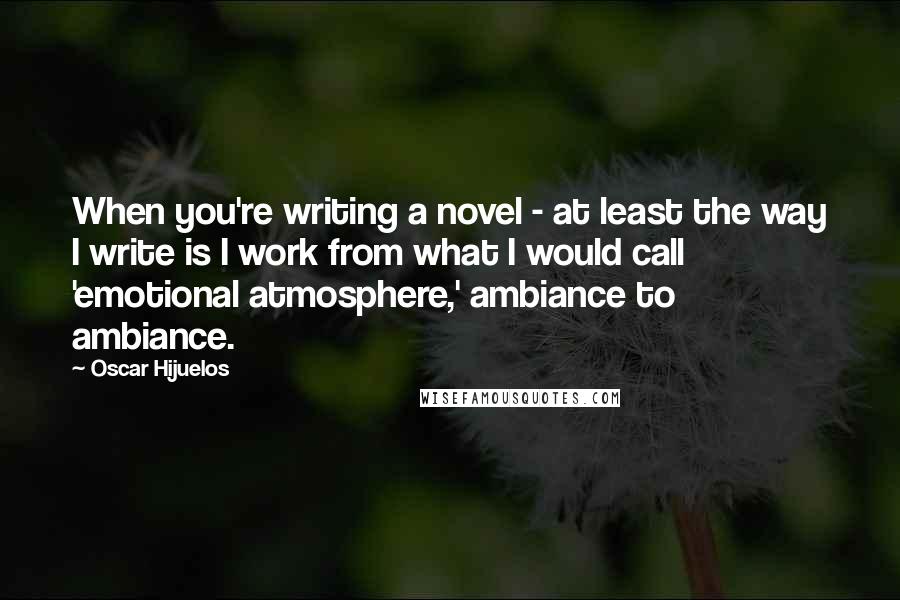Oscar Hijuelos Quotes: When you're writing a novel - at least the way I write is I work from what I would call 'emotional atmosphere,' ambiance to ambiance.