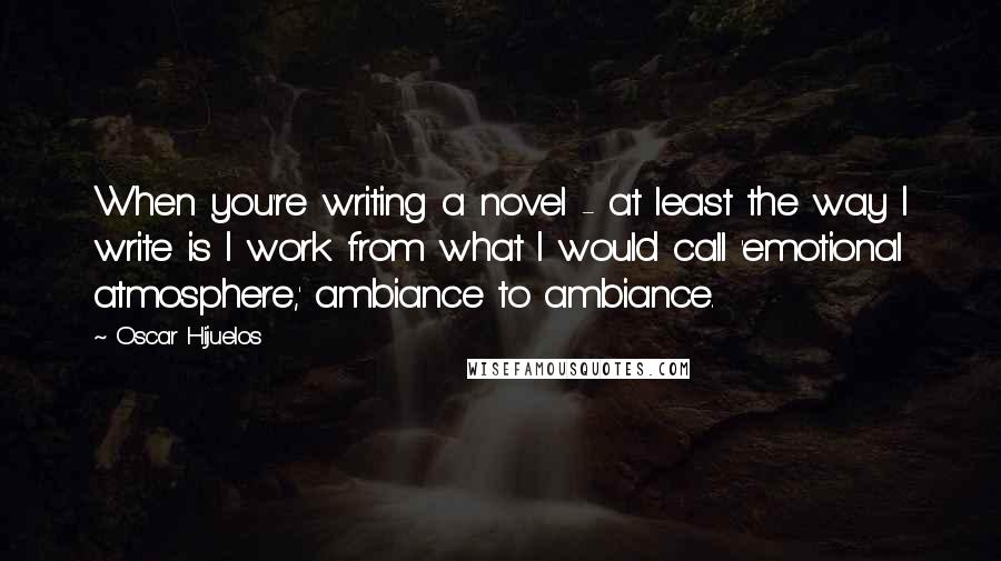 Oscar Hijuelos Quotes: When you're writing a novel - at least the way I write is I work from what I would call 'emotional atmosphere,' ambiance to ambiance.