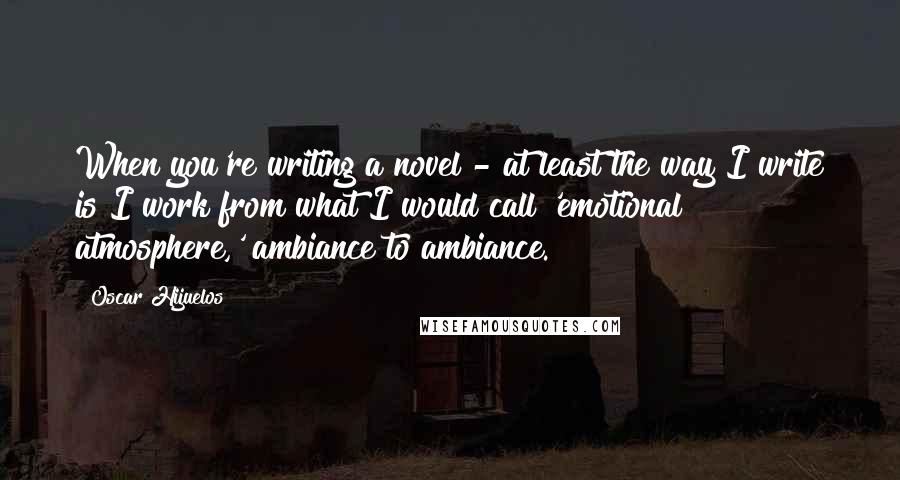 Oscar Hijuelos Quotes: When you're writing a novel - at least the way I write is I work from what I would call 'emotional atmosphere,' ambiance to ambiance.