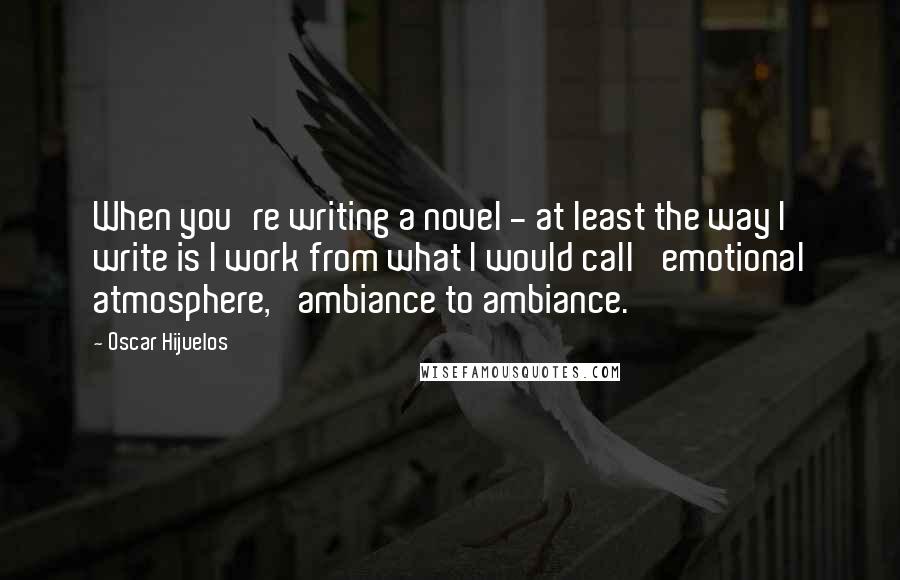 Oscar Hijuelos Quotes: When you're writing a novel - at least the way I write is I work from what I would call 'emotional atmosphere,' ambiance to ambiance.