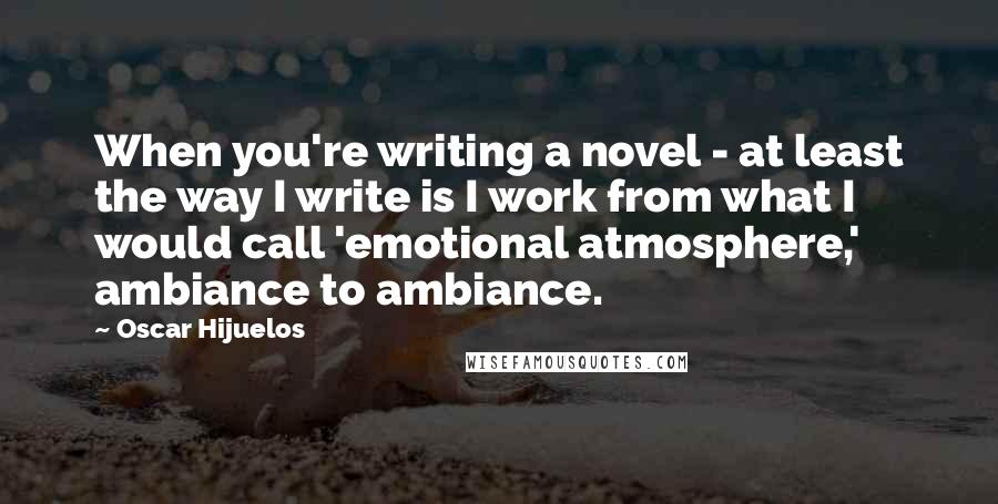 Oscar Hijuelos Quotes: When you're writing a novel - at least the way I write is I work from what I would call 'emotional atmosphere,' ambiance to ambiance.
