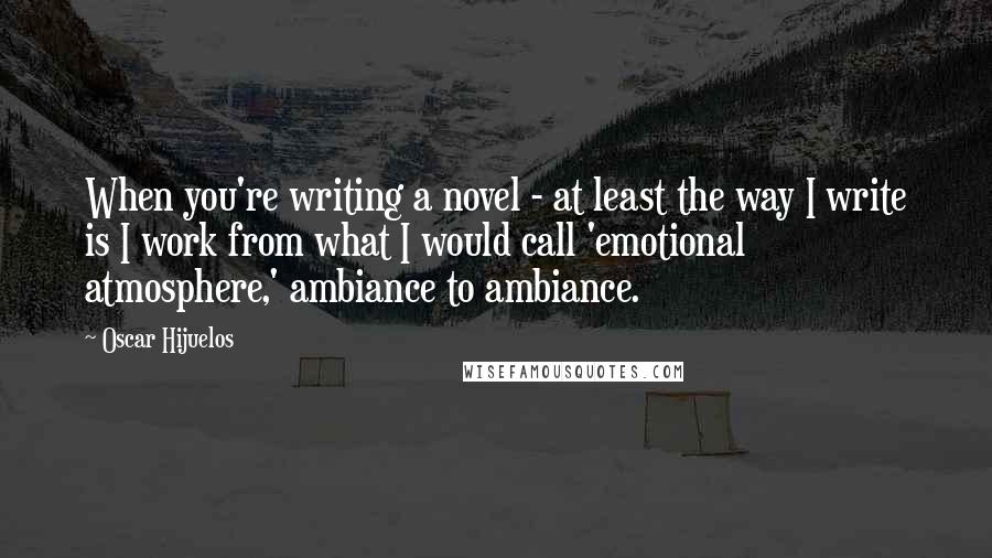 Oscar Hijuelos Quotes: When you're writing a novel - at least the way I write is I work from what I would call 'emotional atmosphere,' ambiance to ambiance.