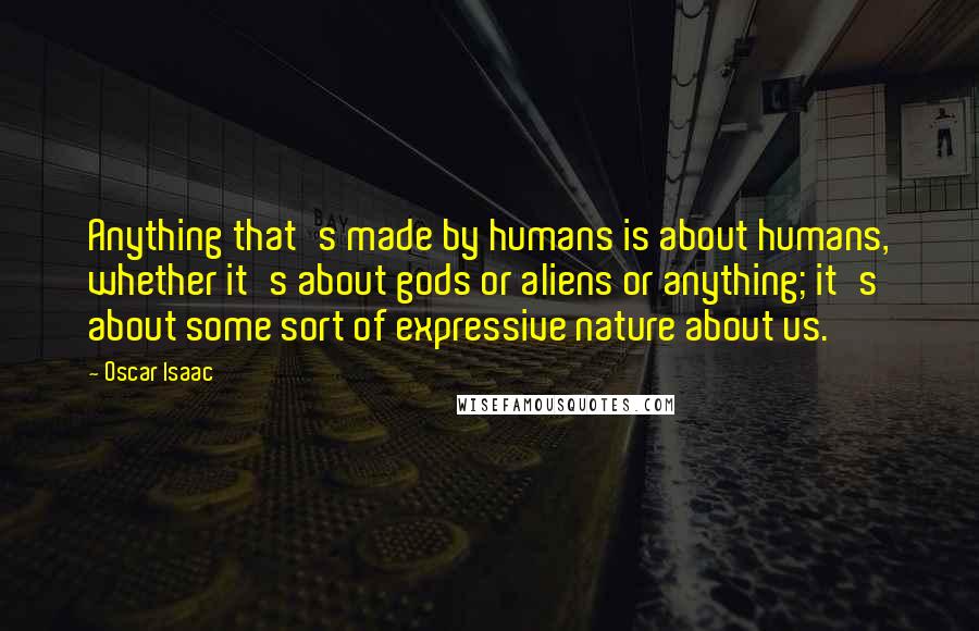 Oscar Isaac Quotes: Anything that's made by humans is about humans, whether it's about gods or aliens or anything; it's about some sort of expressive nature about us.