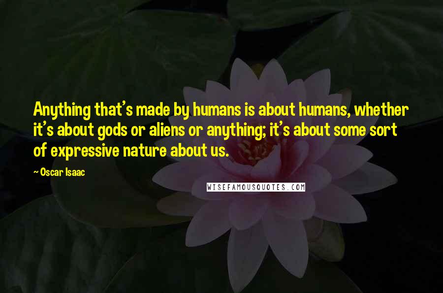 Oscar Isaac Quotes: Anything that's made by humans is about humans, whether it's about gods or aliens or anything; it's about some sort of expressive nature about us.