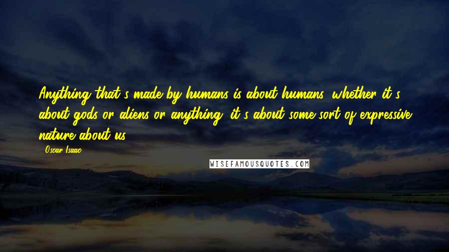 Oscar Isaac Quotes: Anything that's made by humans is about humans, whether it's about gods or aliens or anything; it's about some sort of expressive nature about us.