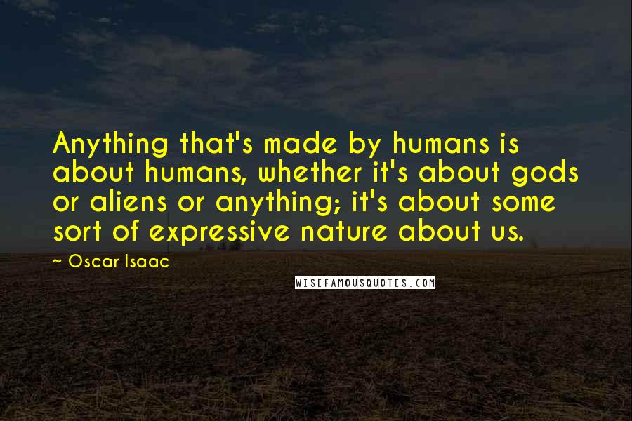 Oscar Isaac Quotes: Anything that's made by humans is about humans, whether it's about gods or aliens or anything; it's about some sort of expressive nature about us.