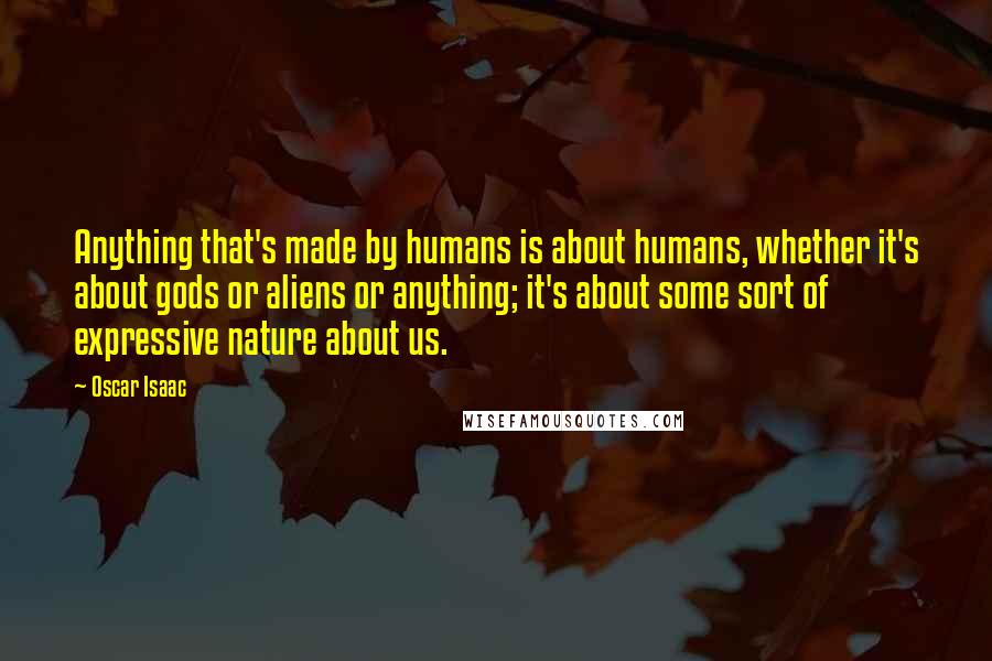 Oscar Isaac Quotes: Anything that's made by humans is about humans, whether it's about gods or aliens or anything; it's about some sort of expressive nature about us.