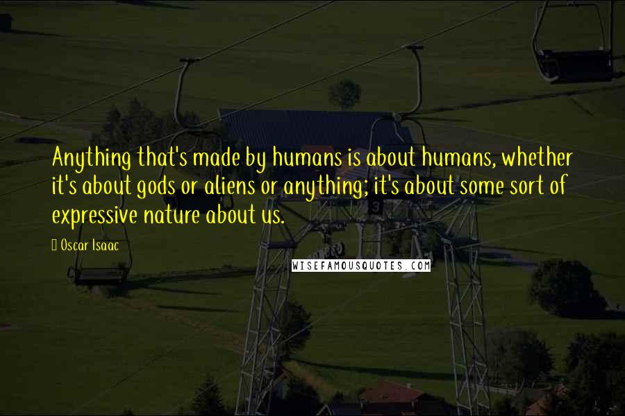 Oscar Isaac Quotes: Anything that's made by humans is about humans, whether it's about gods or aliens or anything; it's about some sort of expressive nature about us.