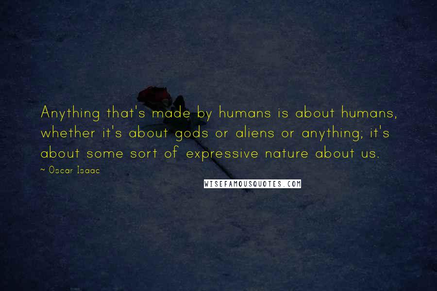 Oscar Isaac Quotes: Anything that's made by humans is about humans, whether it's about gods or aliens or anything; it's about some sort of expressive nature about us.