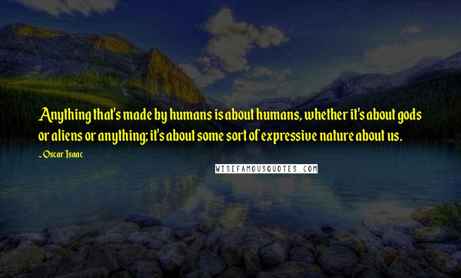 Oscar Isaac Quotes: Anything that's made by humans is about humans, whether it's about gods or aliens or anything; it's about some sort of expressive nature about us.