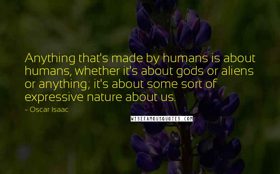Oscar Isaac Quotes: Anything that's made by humans is about humans, whether it's about gods or aliens or anything; it's about some sort of expressive nature about us.