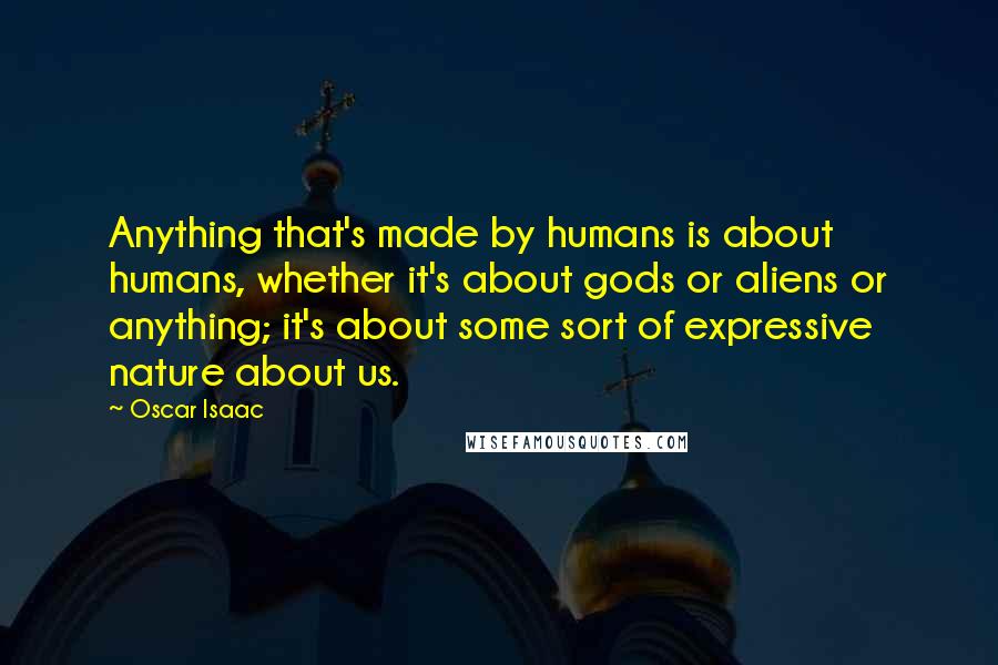 Oscar Isaac Quotes: Anything that's made by humans is about humans, whether it's about gods or aliens or anything; it's about some sort of expressive nature about us.