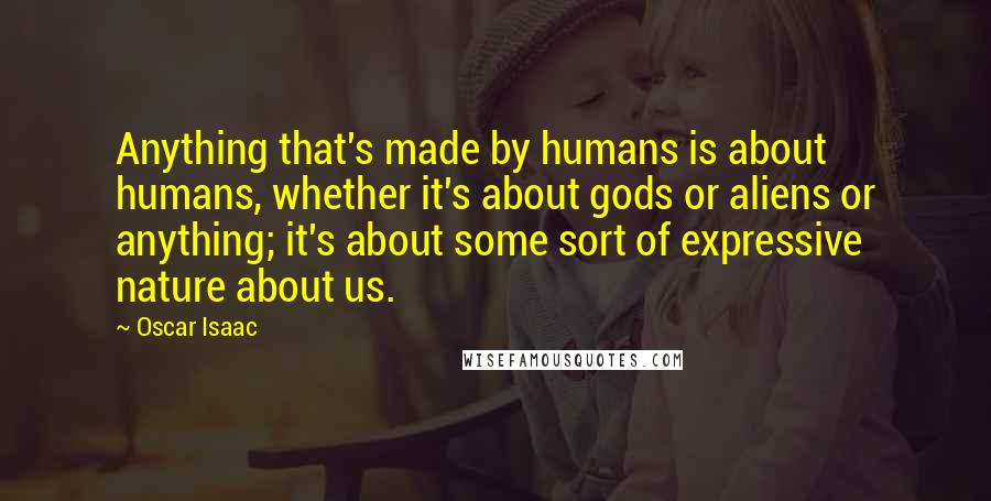 Oscar Isaac Quotes: Anything that's made by humans is about humans, whether it's about gods or aliens or anything; it's about some sort of expressive nature about us.