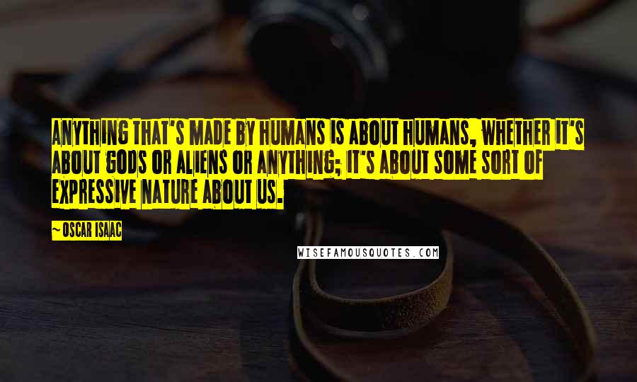 Oscar Isaac Quotes: Anything that's made by humans is about humans, whether it's about gods or aliens or anything; it's about some sort of expressive nature about us.