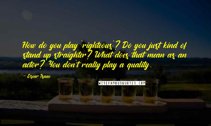 Oscar Isaac Quotes: How do you play 'righteous'? Do you just kind of stand up straighter? What does that mean as an actor? You don't really play a quality.