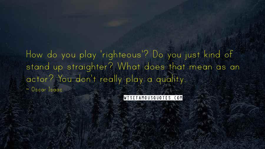 Oscar Isaac Quotes: How do you play 'righteous'? Do you just kind of stand up straighter? What does that mean as an actor? You don't really play a quality.