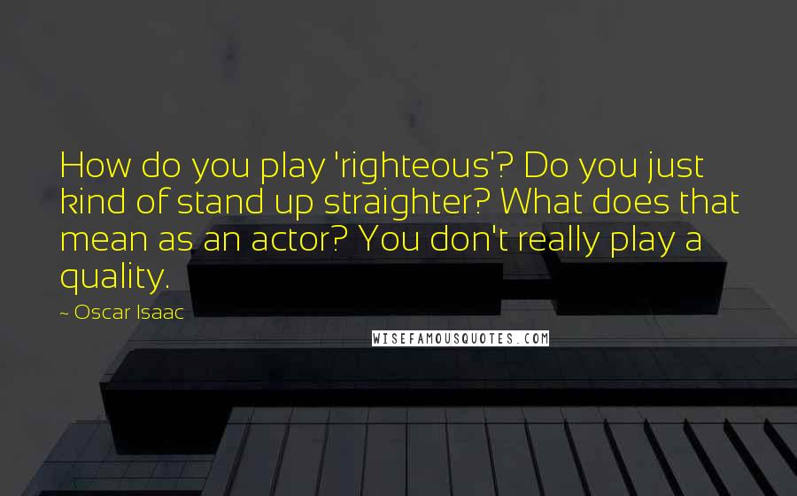 Oscar Isaac Quotes: How do you play 'righteous'? Do you just kind of stand up straighter? What does that mean as an actor? You don't really play a quality.