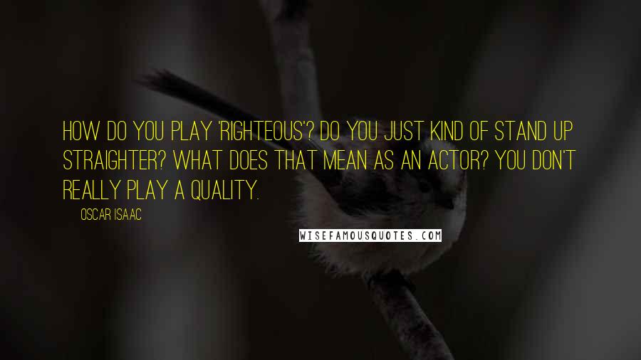 Oscar Isaac Quotes: How do you play 'righteous'? Do you just kind of stand up straighter? What does that mean as an actor? You don't really play a quality.